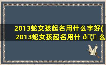 2013蛇女孩起名用什么字好(2013蛇女孩起名用什 🦍 么字好一点)